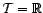 $ {\cal T}={\mathbb{R}}$